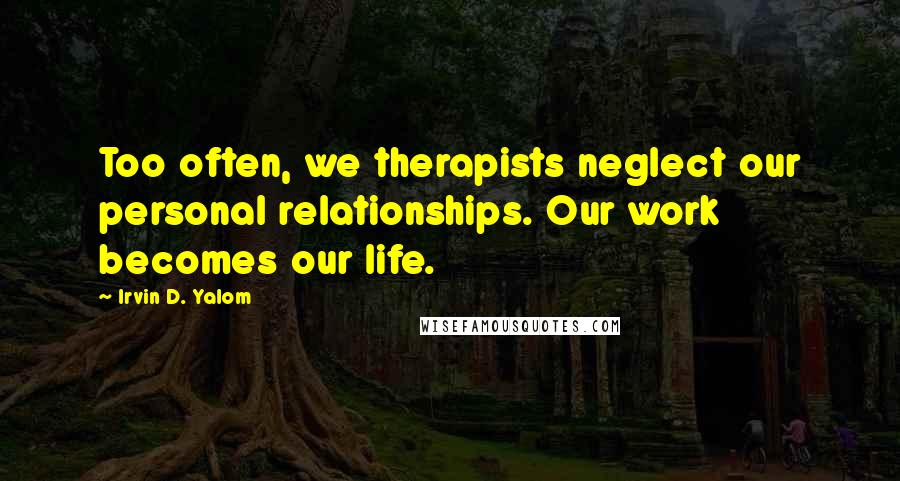 Irvin D. Yalom Quotes: Too often, we therapists neglect our personal relationships. Our work becomes our life.