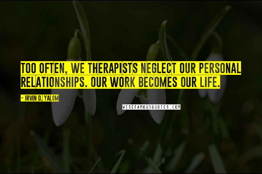 Irvin D. Yalom Quotes: Too often, we therapists neglect our personal relationships. Our work becomes our life.