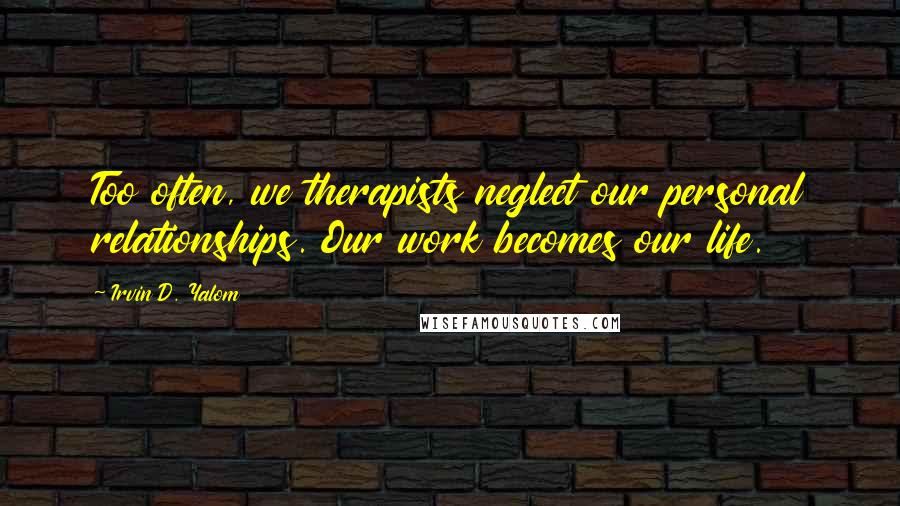 Irvin D. Yalom Quotes: Too often, we therapists neglect our personal relationships. Our work becomes our life.