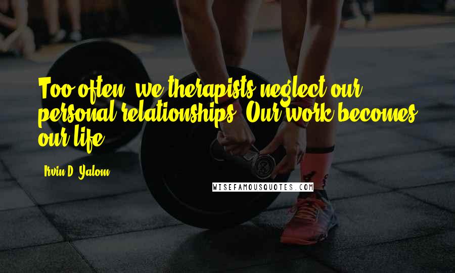 Irvin D. Yalom Quotes: Too often, we therapists neglect our personal relationships. Our work becomes our life.
