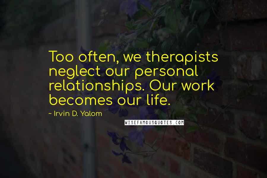 Irvin D. Yalom Quotes: Too often, we therapists neglect our personal relationships. Our work becomes our life.