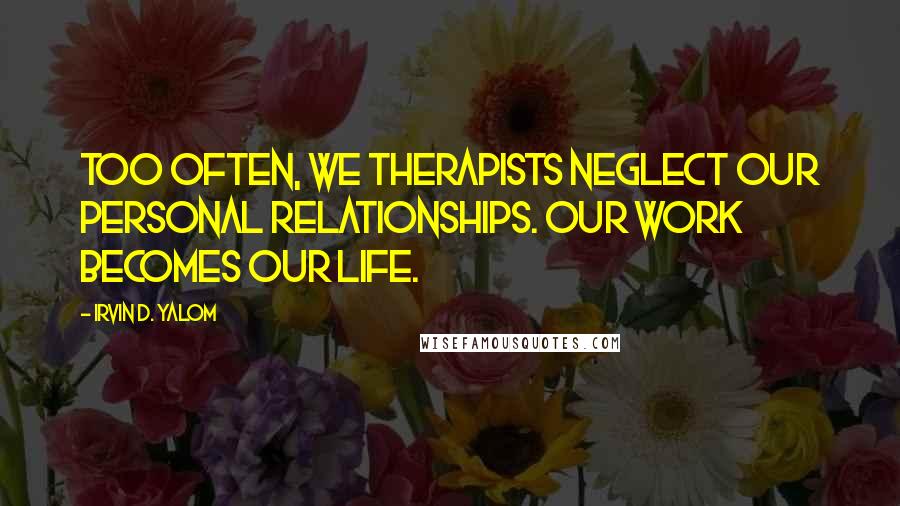 Irvin D. Yalom Quotes: Too often, we therapists neglect our personal relationships. Our work becomes our life.