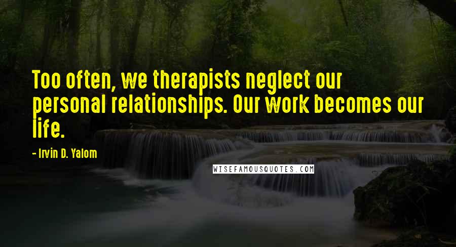 Irvin D. Yalom Quotes: Too often, we therapists neglect our personal relationships. Our work becomes our life.