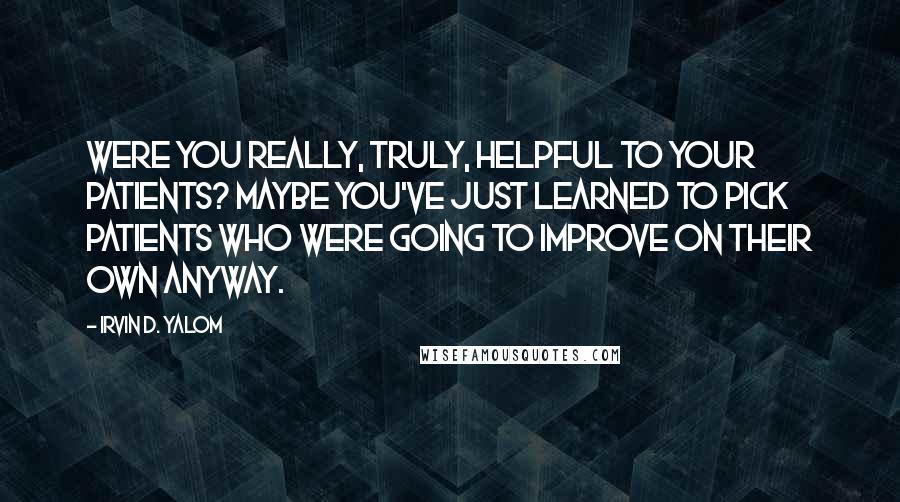 Irvin D. Yalom Quotes: Were you really, truly, helpful to your patients? Maybe you've just learned to pick patients who were going to improve on their own anyway.