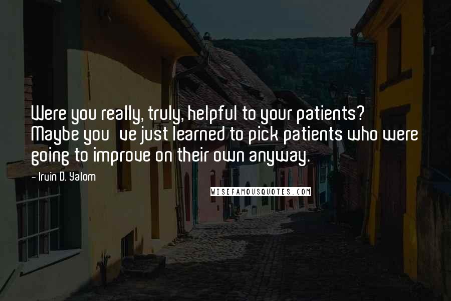 Irvin D. Yalom Quotes: Were you really, truly, helpful to your patients? Maybe you've just learned to pick patients who were going to improve on their own anyway.