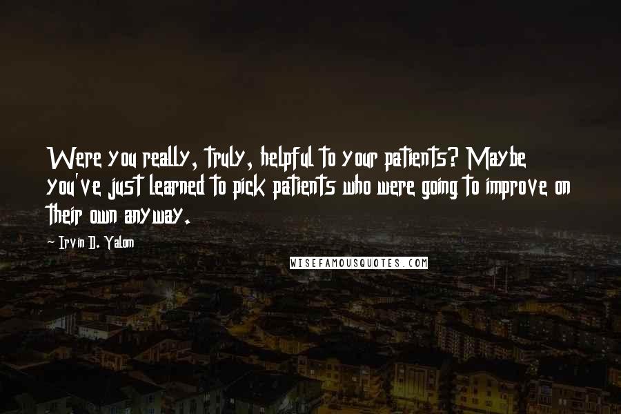 Irvin D. Yalom Quotes: Were you really, truly, helpful to your patients? Maybe you've just learned to pick patients who were going to improve on their own anyway.