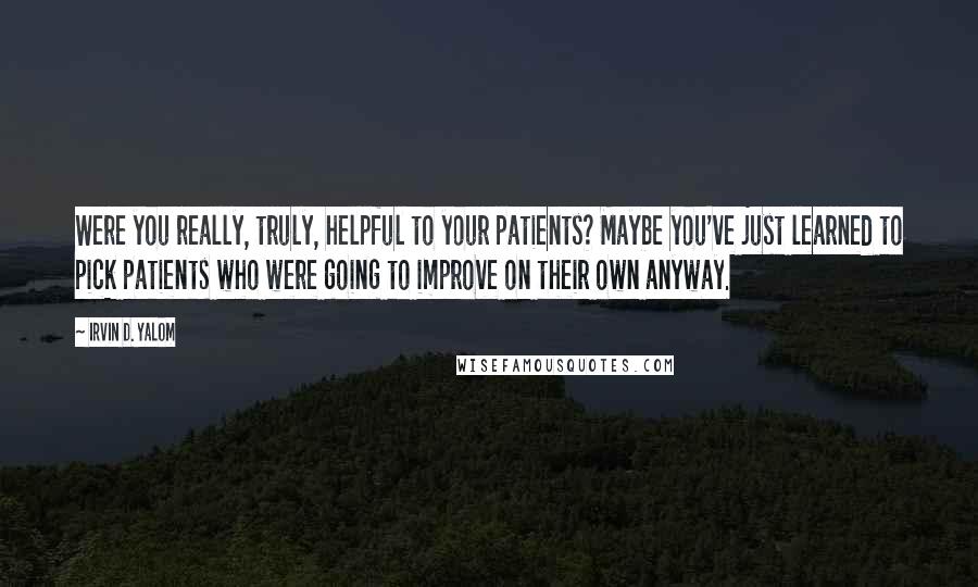 Irvin D. Yalom Quotes: Were you really, truly, helpful to your patients? Maybe you've just learned to pick patients who were going to improve on their own anyway.