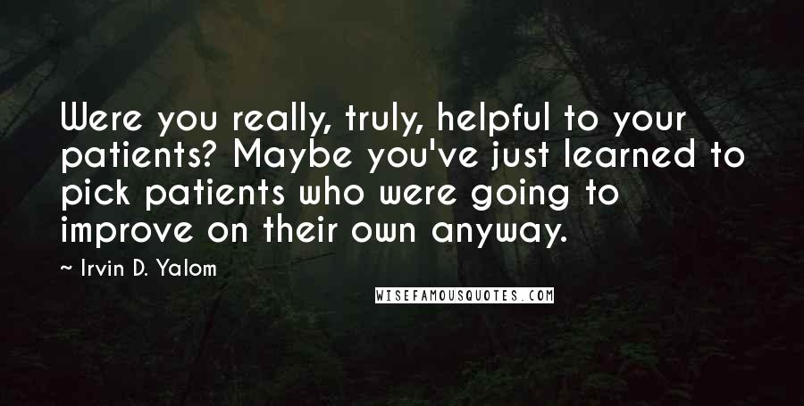 Irvin D. Yalom Quotes: Were you really, truly, helpful to your patients? Maybe you've just learned to pick patients who were going to improve on their own anyway.