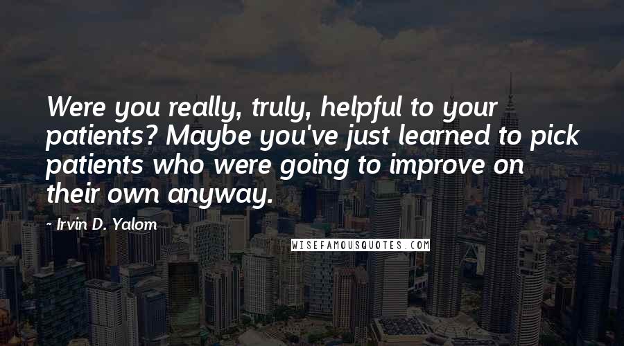 Irvin D. Yalom Quotes: Were you really, truly, helpful to your patients? Maybe you've just learned to pick patients who were going to improve on their own anyway.