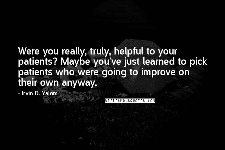 Irvin D. Yalom Quotes: Were you really, truly, helpful to your patients? Maybe you've just learned to pick patients who were going to improve on their own anyway.