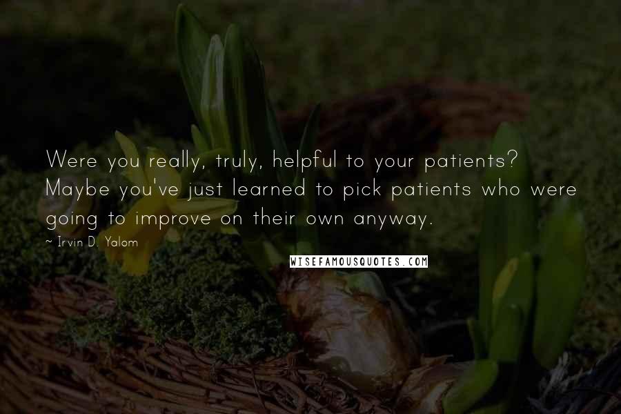 Irvin D. Yalom Quotes: Were you really, truly, helpful to your patients? Maybe you've just learned to pick patients who were going to improve on their own anyway.