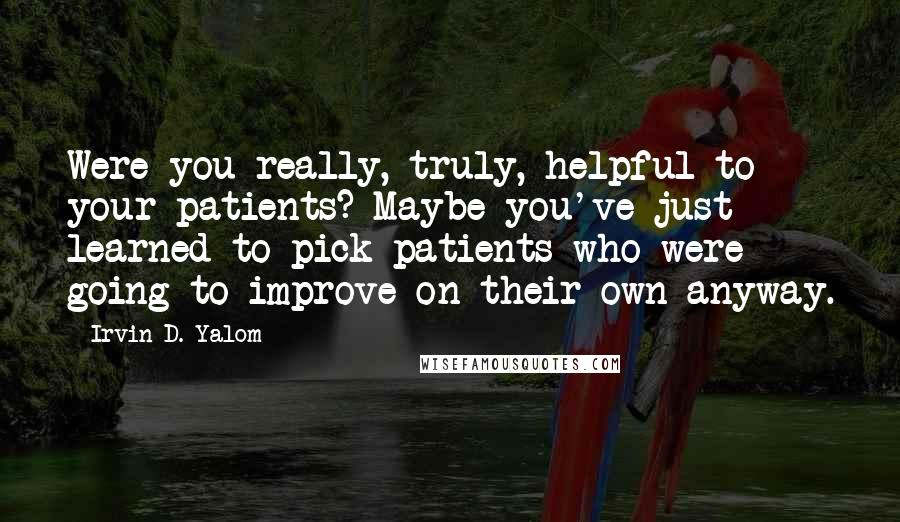 Irvin D. Yalom Quotes: Were you really, truly, helpful to your patients? Maybe you've just learned to pick patients who were going to improve on their own anyway.