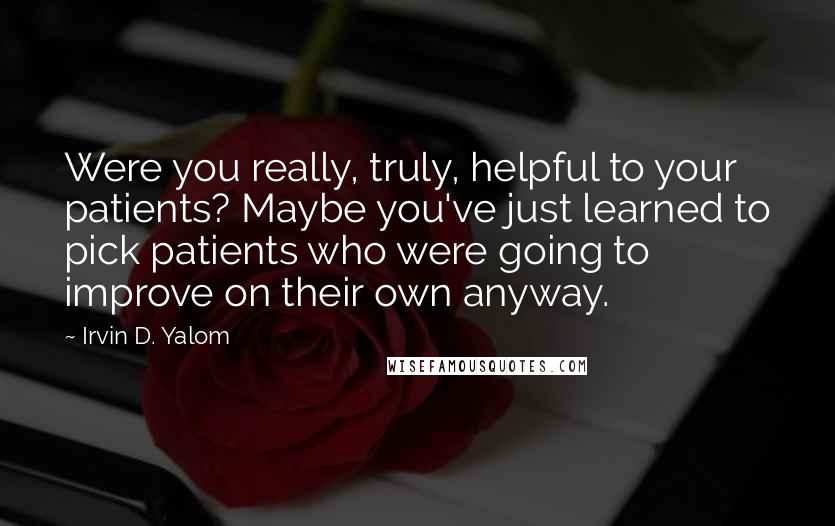 Irvin D. Yalom Quotes: Were you really, truly, helpful to your patients? Maybe you've just learned to pick patients who were going to improve on their own anyway.