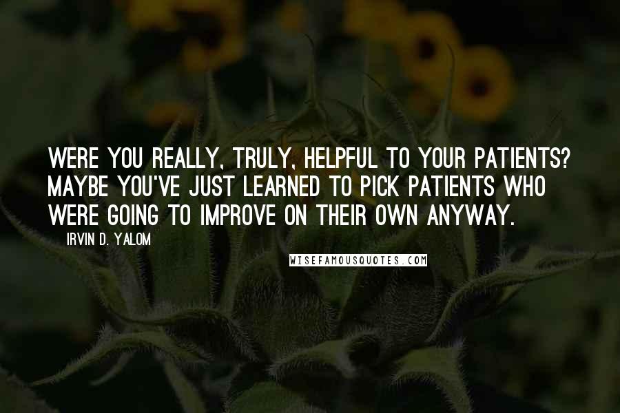 Irvin D. Yalom Quotes: Were you really, truly, helpful to your patients? Maybe you've just learned to pick patients who were going to improve on their own anyway.