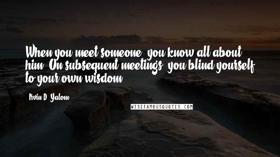 Irvin D. Yalom Quotes: When you meet someone, you know all about him. On subsequent meetings, you blind yourself to your own wisdom