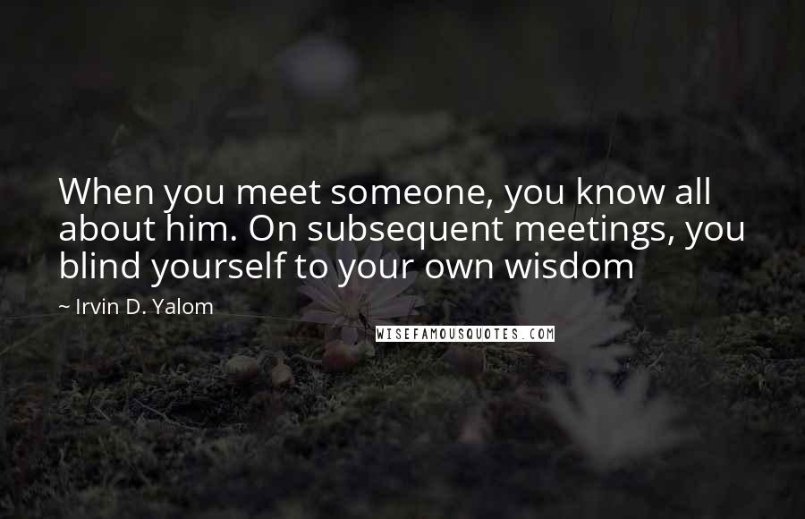 Irvin D. Yalom Quotes: When you meet someone, you know all about him. On subsequent meetings, you blind yourself to your own wisdom