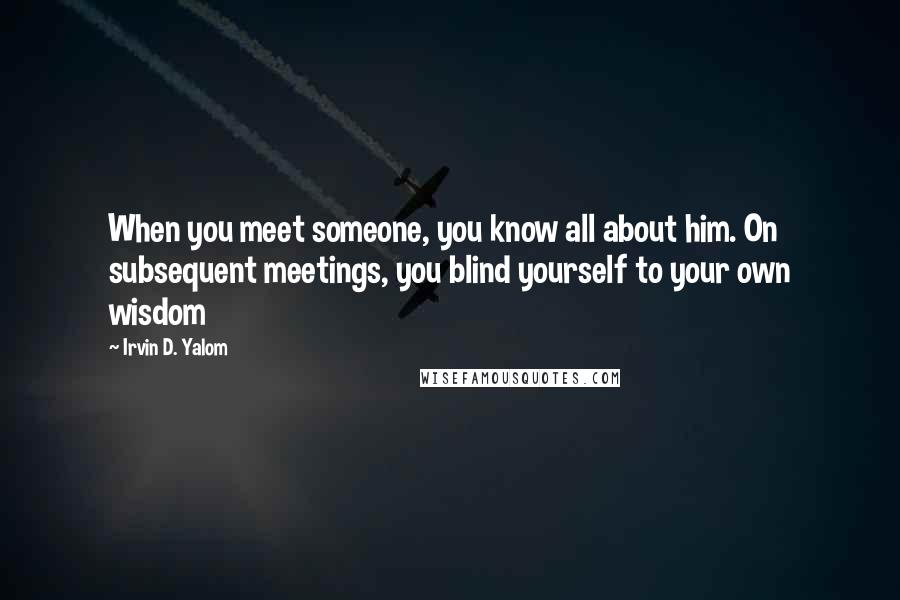 Irvin D. Yalom Quotes: When you meet someone, you know all about him. On subsequent meetings, you blind yourself to your own wisdom