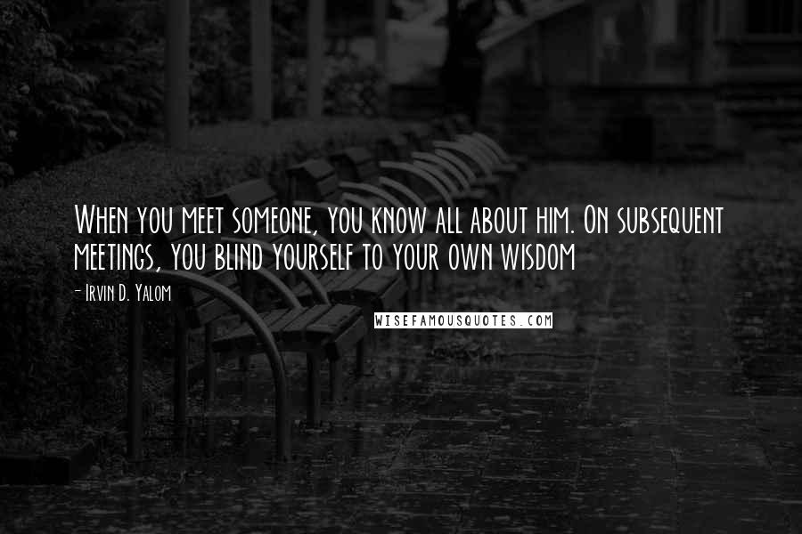 Irvin D. Yalom Quotes: When you meet someone, you know all about him. On subsequent meetings, you blind yourself to your own wisdom