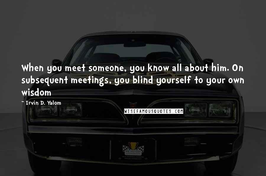 Irvin D. Yalom Quotes: When you meet someone, you know all about him. On subsequent meetings, you blind yourself to your own wisdom