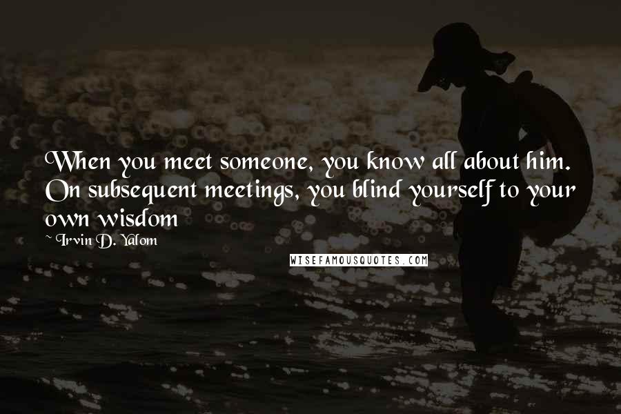 Irvin D. Yalom Quotes: When you meet someone, you know all about him. On subsequent meetings, you blind yourself to your own wisdom
