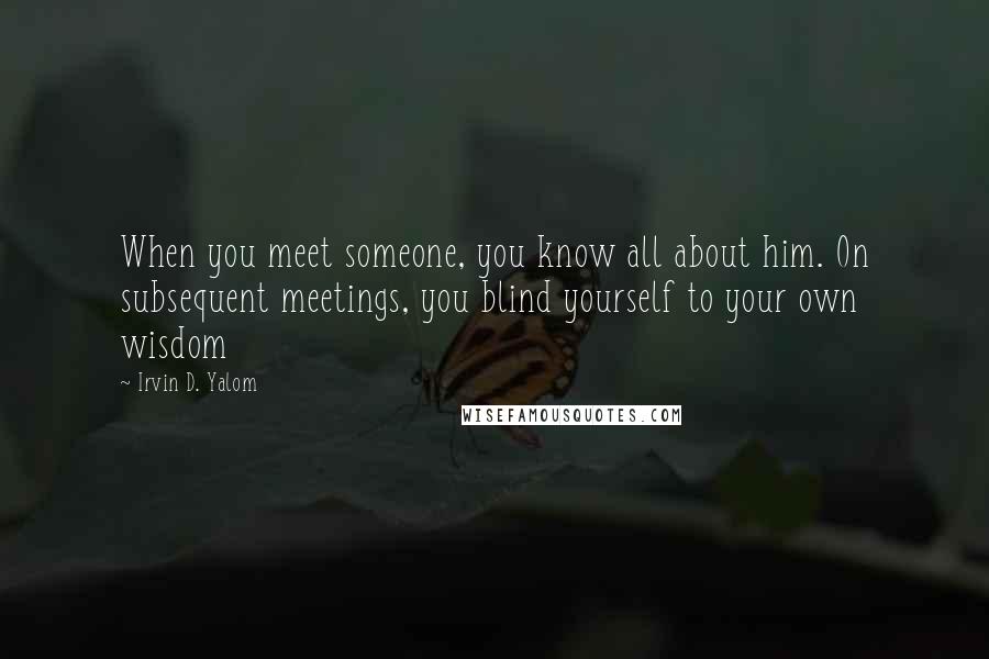 Irvin D. Yalom Quotes: When you meet someone, you know all about him. On subsequent meetings, you blind yourself to your own wisdom
