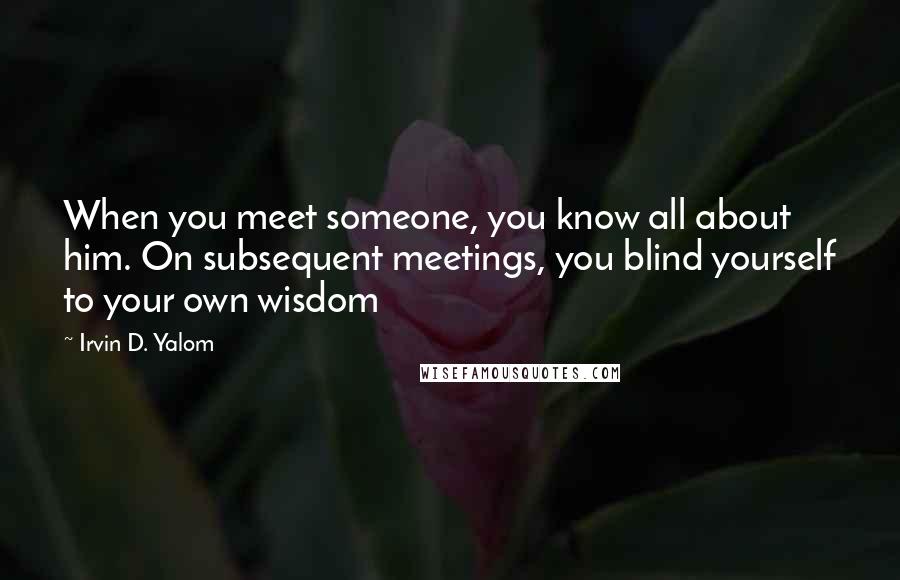 Irvin D. Yalom Quotes: When you meet someone, you know all about him. On subsequent meetings, you blind yourself to your own wisdom