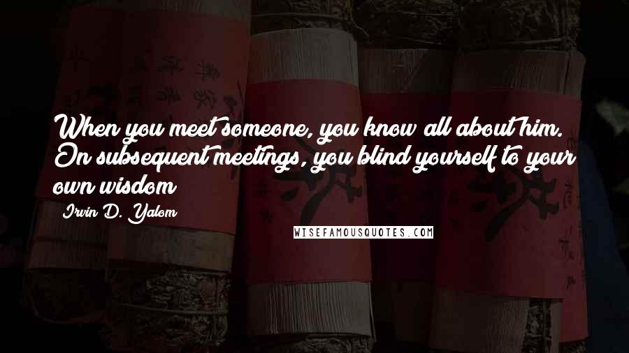 Irvin D. Yalom Quotes: When you meet someone, you know all about him. On subsequent meetings, you blind yourself to your own wisdom