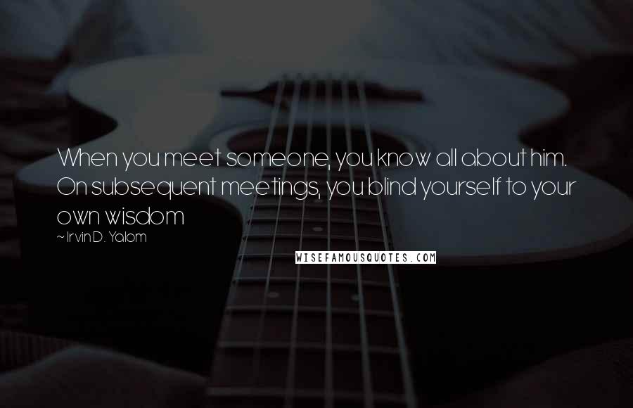 Irvin D. Yalom Quotes: When you meet someone, you know all about him. On subsequent meetings, you blind yourself to your own wisdom