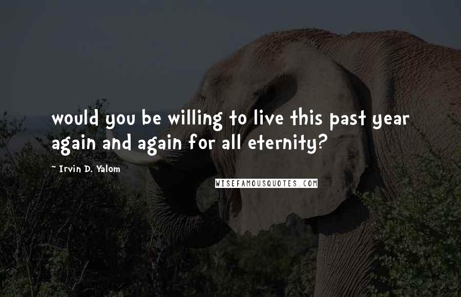 Irvin D. Yalom Quotes: would you be willing to live this past year again and again for all eternity?