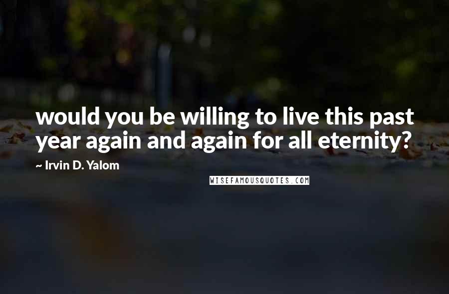 Irvin D. Yalom Quotes: would you be willing to live this past year again and again for all eternity?