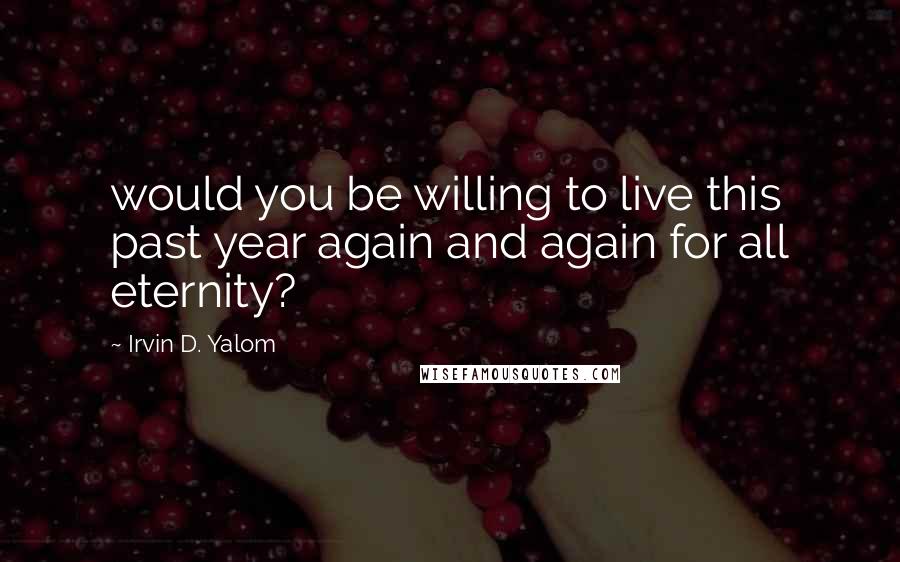 Irvin D. Yalom Quotes: would you be willing to live this past year again and again for all eternity?