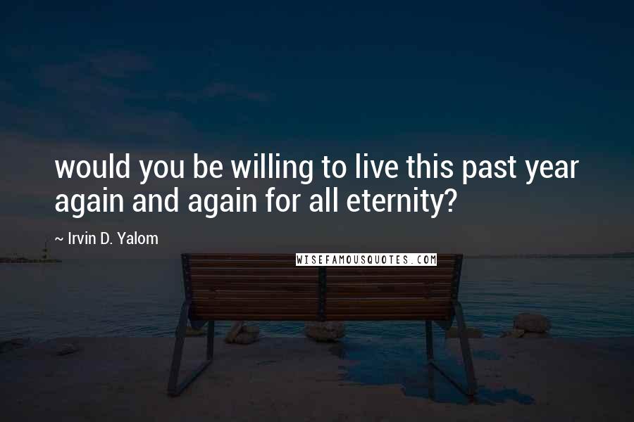 Irvin D. Yalom Quotes: would you be willing to live this past year again and again for all eternity?