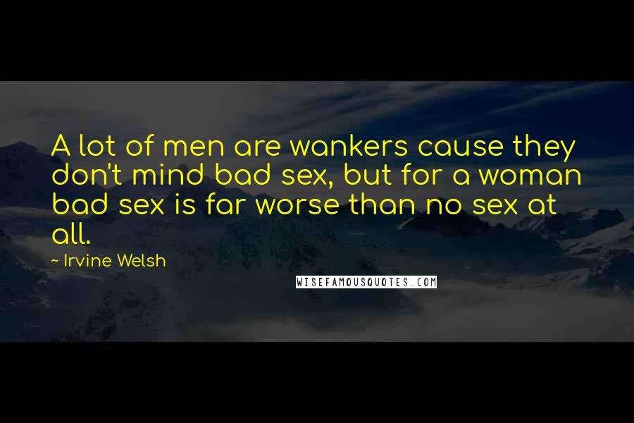 Irvine Welsh Quotes: A lot of men are wankers cause they don't mind bad sex, but for a woman bad sex is far worse than no sex at all.