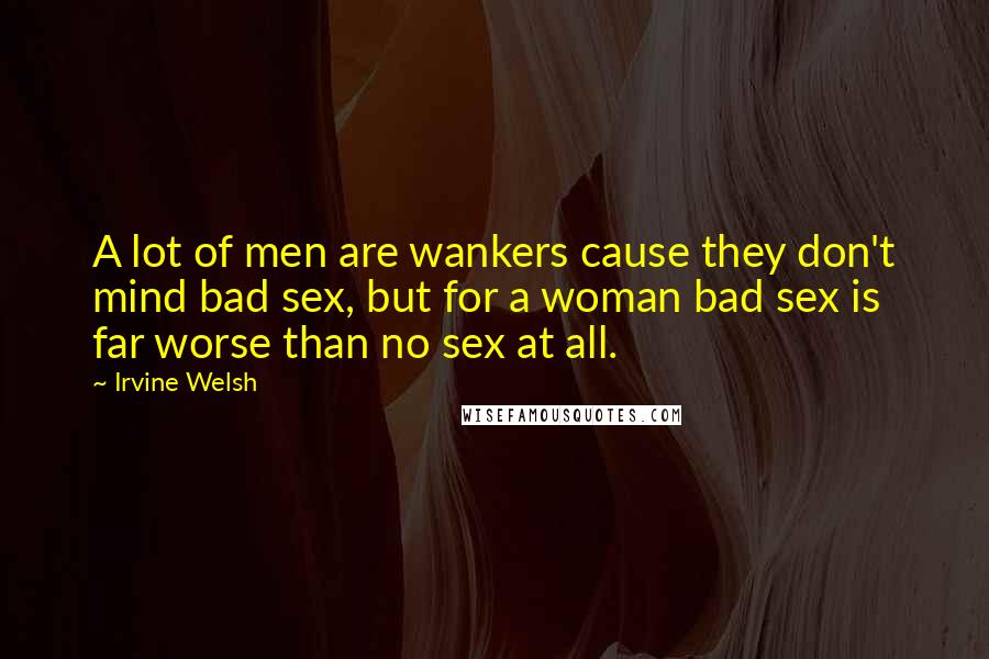 Irvine Welsh Quotes: A lot of men are wankers cause they don't mind bad sex, but for a woman bad sex is far worse than no sex at all.