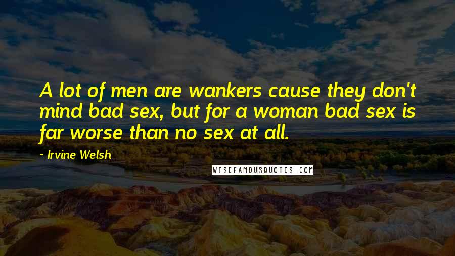 Irvine Welsh Quotes: A lot of men are wankers cause they don't mind bad sex, but for a woman bad sex is far worse than no sex at all.