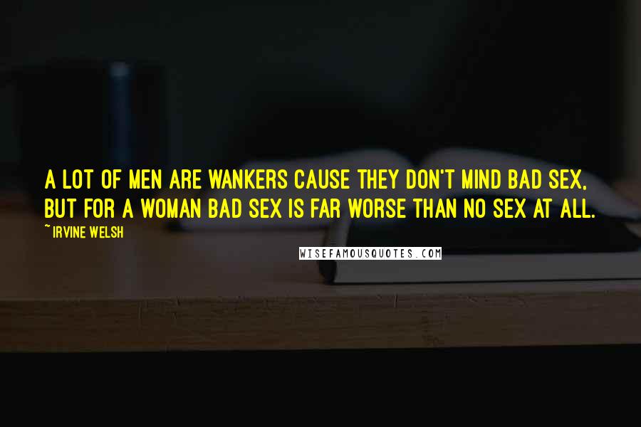 Irvine Welsh Quotes: A lot of men are wankers cause they don't mind bad sex, but for a woman bad sex is far worse than no sex at all.