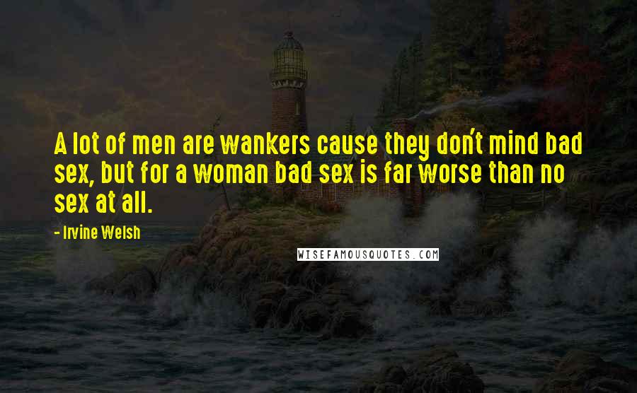 Irvine Welsh Quotes: A lot of men are wankers cause they don't mind bad sex, but for a woman bad sex is far worse than no sex at all.