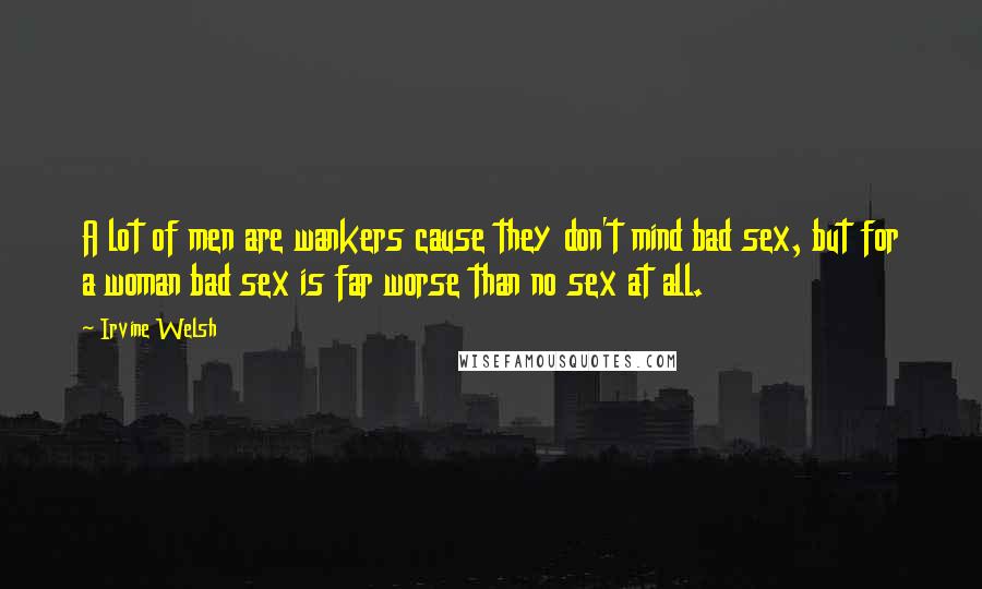 Irvine Welsh Quotes: A lot of men are wankers cause they don't mind bad sex, but for a woman bad sex is far worse than no sex at all.