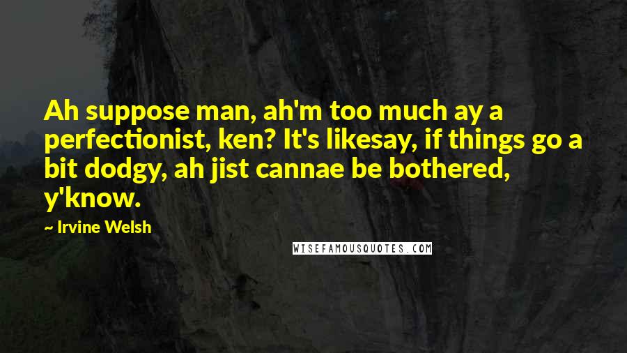 Irvine Welsh Quotes: Ah suppose man, ah'm too much ay a perfectionist, ken? It's likesay, if things go a bit dodgy, ah jist cannae be bothered, y'know.