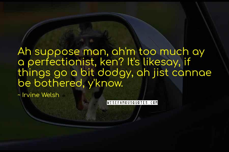 Irvine Welsh Quotes: Ah suppose man, ah'm too much ay a perfectionist, ken? It's likesay, if things go a bit dodgy, ah jist cannae be bothered, y'know.