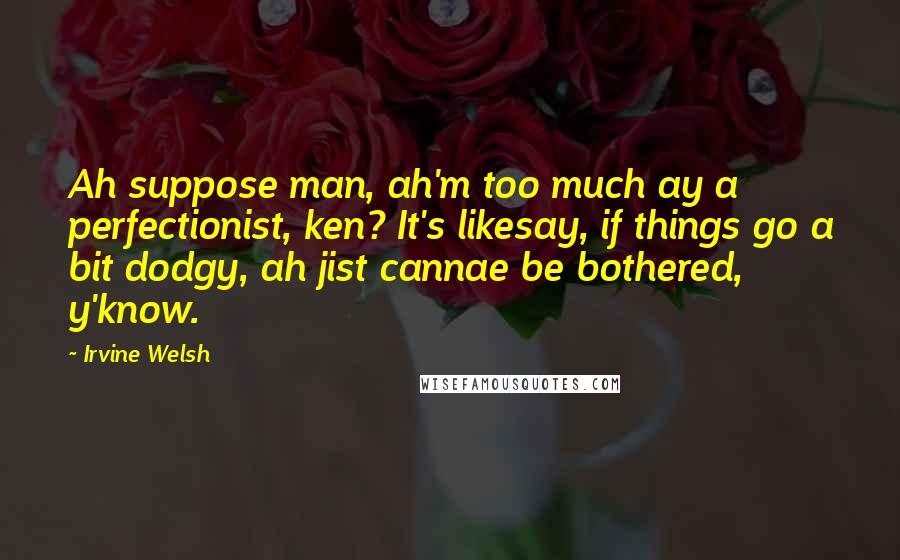 Irvine Welsh Quotes: Ah suppose man, ah'm too much ay a perfectionist, ken? It's likesay, if things go a bit dodgy, ah jist cannae be bothered, y'know.