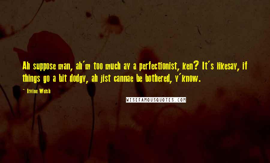 Irvine Welsh Quotes: Ah suppose man, ah'm too much ay a perfectionist, ken? It's likesay, if things go a bit dodgy, ah jist cannae be bothered, y'know.