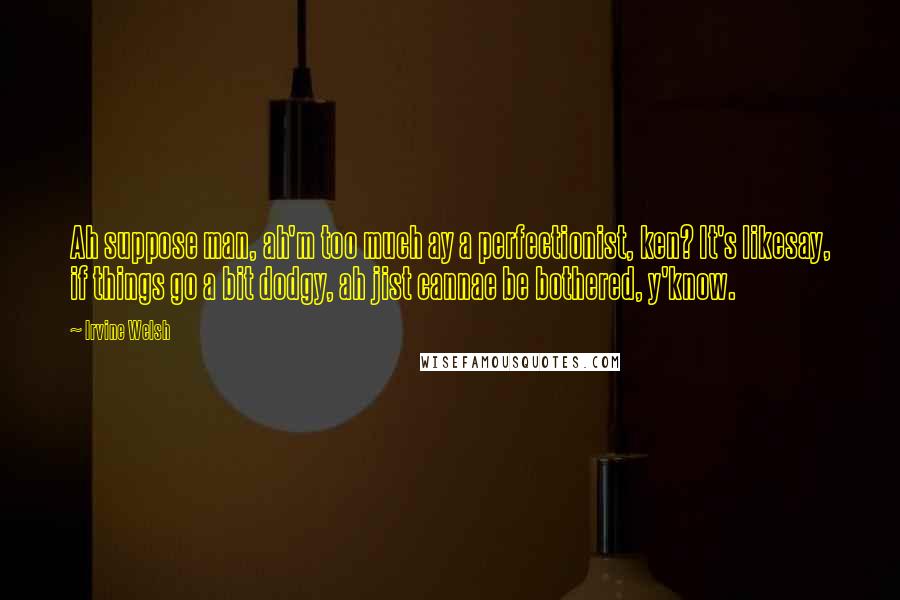 Irvine Welsh Quotes: Ah suppose man, ah'm too much ay a perfectionist, ken? It's likesay, if things go a bit dodgy, ah jist cannae be bothered, y'know.