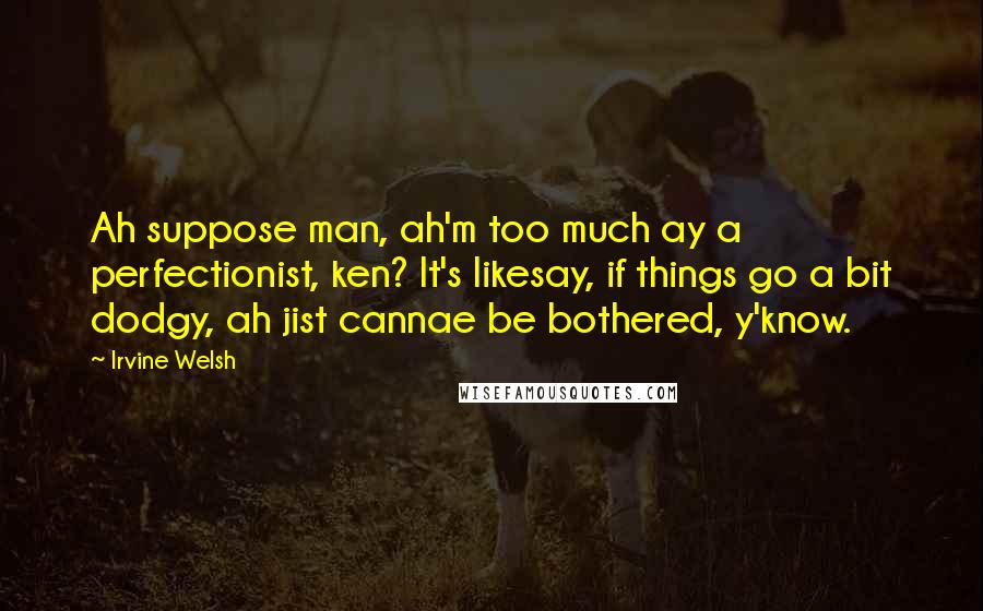 Irvine Welsh Quotes: Ah suppose man, ah'm too much ay a perfectionist, ken? It's likesay, if things go a bit dodgy, ah jist cannae be bothered, y'know.