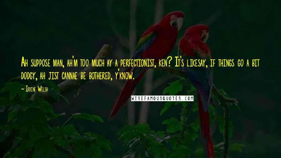 Irvine Welsh Quotes: Ah suppose man, ah'm too much ay a perfectionist, ken? It's likesay, if things go a bit dodgy, ah jist cannae be bothered, y'know.