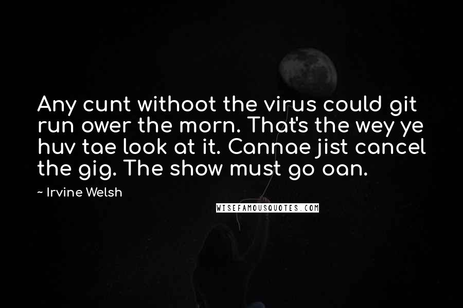 Irvine Welsh Quotes: Any cunt withoot the virus could git run ower the morn. That's the wey ye huv tae look at it. Cannae jist cancel the gig. The show must go oan.