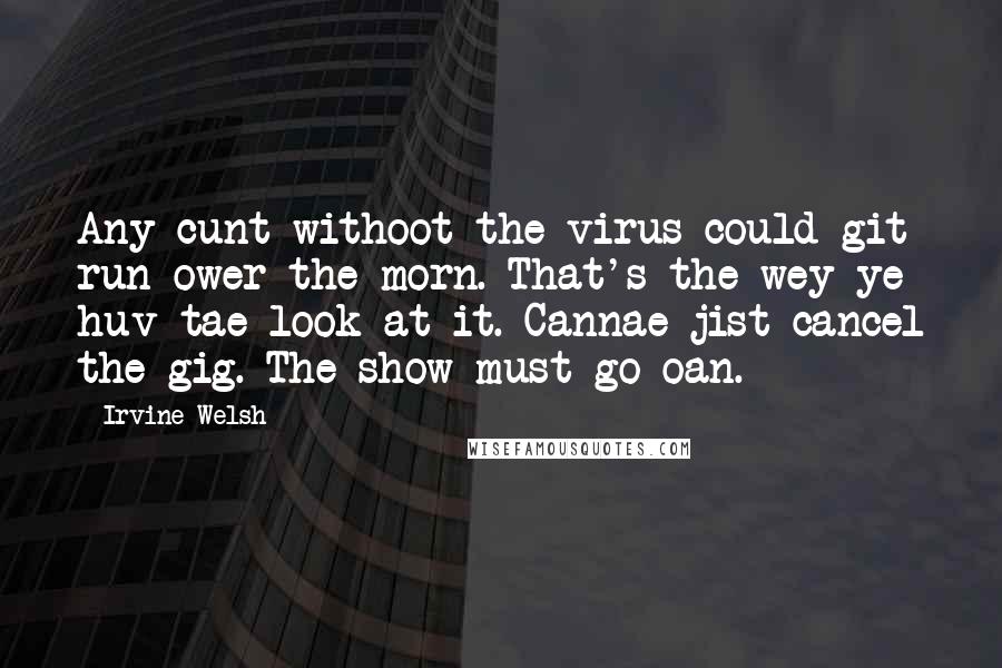 Irvine Welsh Quotes: Any cunt withoot the virus could git run ower the morn. That's the wey ye huv tae look at it. Cannae jist cancel the gig. The show must go oan.