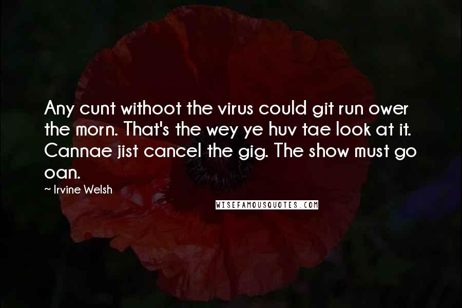 Irvine Welsh Quotes: Any cunt withoot the virus could git run ower the morn. That's the wey ye huv tae look at it. Cannae jist cancel the gig. The show must go oan.