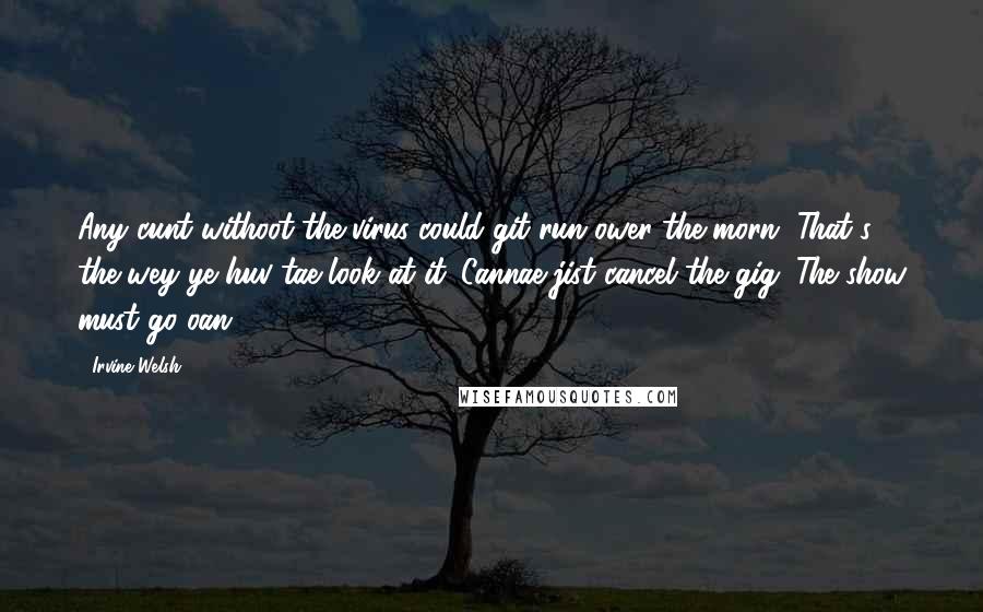 Irvine Welsh Quotes: Any cunt withoot the virus could git run ower the morn. That's the wey ye huv tae look at it. Cannae jist cancel the gig. The show must go oan.