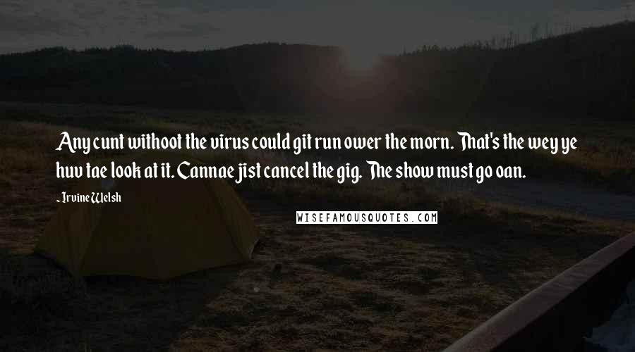 Irvine Welsh Quotes: Any cunt withoot the virus could git run ower the morn. That's the wey ye huv tae look at it. Cannae jist cancel the gig. The show must go oan.